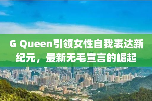G Queen引领女性自我表达新纪元，最新无毛宣言的崛起