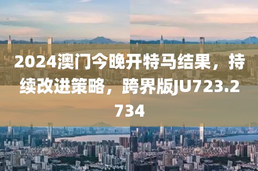 2024澳门今晚开特马结果，持续改进策略，跨界版JU723.2734