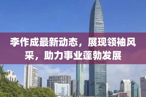 李作成最新动态，展现领袖风采，助力事业蓬勃发展