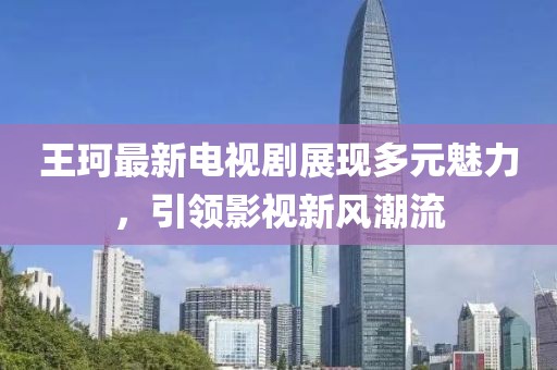 王珂最新电视剧展现多元魅力，引领影视新风潮流