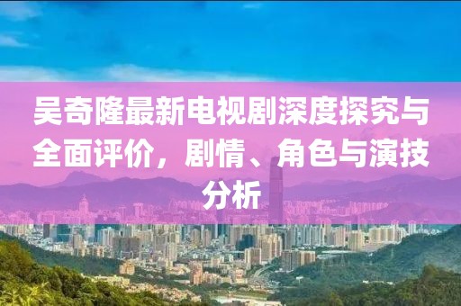 吴奇隆最新电视剧深度探究与全面评价，剧情、角色与演技分析