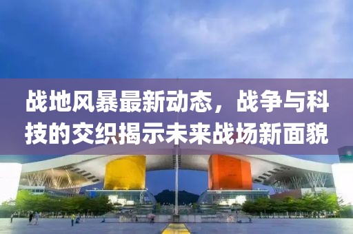 战地风暴最新动态，战争与科技的交织揭示未来战场新面貌
