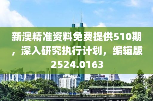 新澳精准资料免费提供510期，深入研究执行计划，编辑版2524.0163