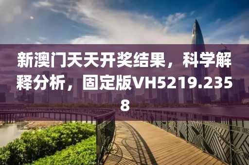 新澳门天天开奖结果，科学解释分析，固定版VH5219.2358