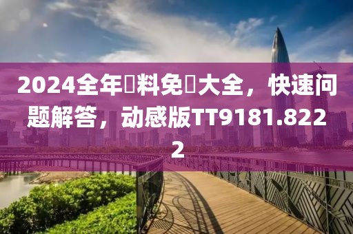 2024全年資料免費大全，快速问题解答，动感版TT9181.8222