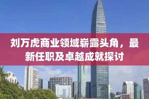 刘万虎商业领域崭露头角，最新任职及卓越成就探讨