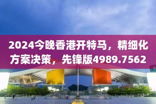 2024今晚香港开特马，精细化方案决策，先锋版4989.7562