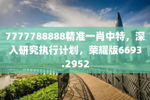 7777788888精准一肖中特，深入研究执行计划，荣耀版6693.2952