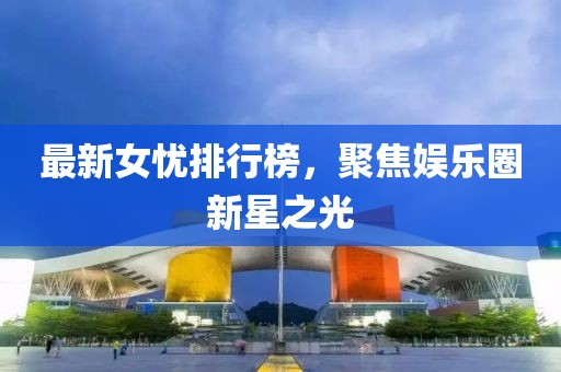 最新女忧排行榜，聚焦娱乐圈新星之光