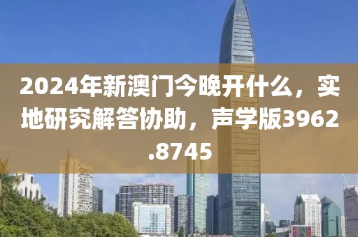 2024年新澳门今晚开什么，实地研究解答协助，声学版3962.8745