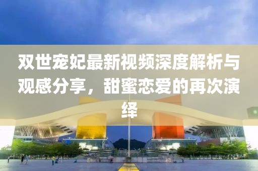 双世宠妃最新视频深度解析与观感分享，甜蜜恋爱的再次演绎