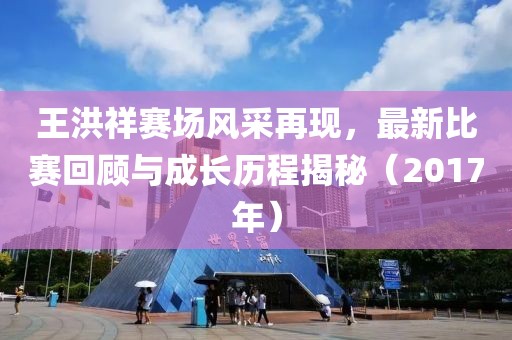 王洪祥赛场风采再现，最新比赛回顾与成长历程揭秘（2017年）