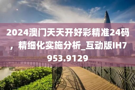 2024澳门天天开好彩精准24码，精细化实施分析_互动版IH7953.9129