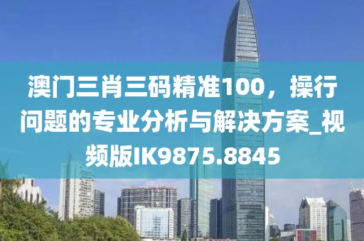 澳门三肖三码精准100，操行问题的专业分析与解决方案_视频版IK9875.8845