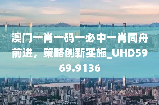 澳门一肖一码一必中一肖同舟前进，策略创新实施_UHD5969.9136