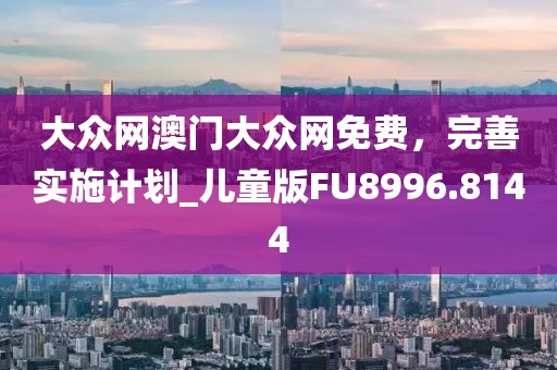 大众网澳门大众网免费，完善实施计划_儿童版FU8996.8144