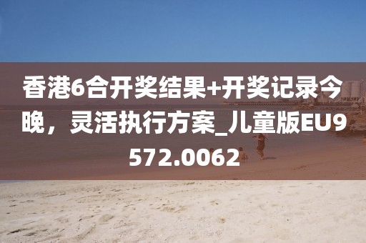 香港6合开奖结果+开奖记录今晚，灵活执行方案_儿童版EU9572.0062