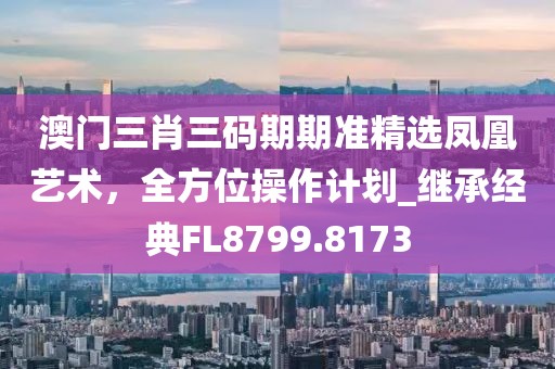 澳门三肖三码期期准精选凤凰艺术，全方位操作计划_继承经典FL8799.8173