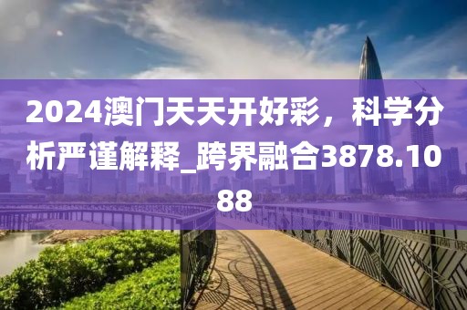 2024澳门天天开好彩，科学分析严谨解释_跨界融合3878.1088