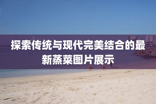 探索传统与现代完美结合的最新蒸菜图片展示