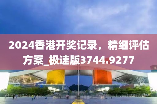 2024香港开奖记录，精细评估方案_极速版3744.9277