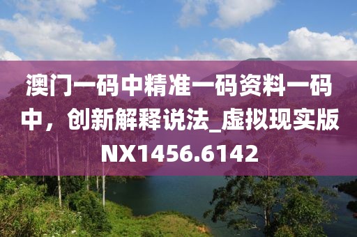 澳门一码中精准一码资料一码中，创新解释说法_虚拟现实版NX1456.6142