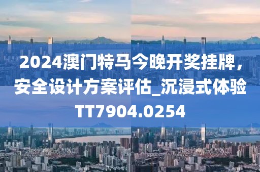 2024澳门特马今晚开奖挂牌，安全设计方案评估_沉浸式体验TT7904.0254