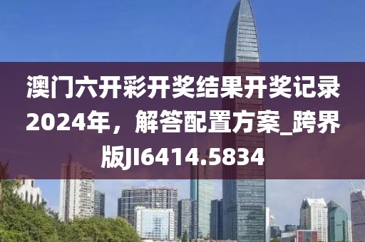 澳门六开彩开奖结果开奖记录2024年，解答配置方案_跨界版JI6414.5834
