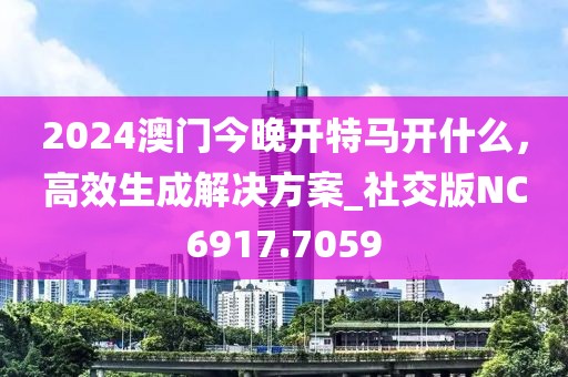 2024澳门今晚开特马开什么，高效生成解决方案_社交版NC6917.7059