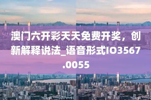 澳门六开彩天天免费开奖，创新解释说法_语音形式IO3567.0055