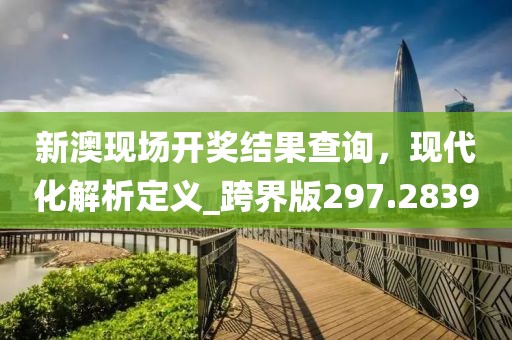 新澳现场开奖结果查询，现代化解析定义_跨界版297.2839
