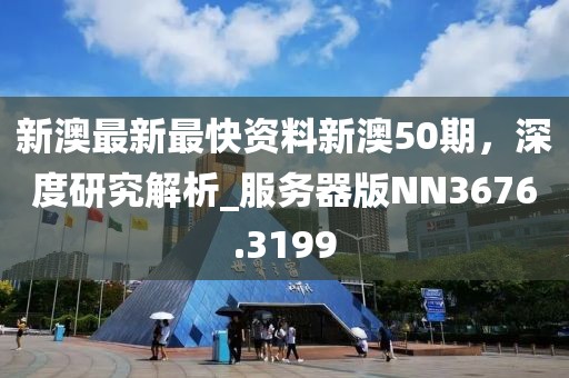 新澳最新最快资料新澳50期，深度研究解析_服务器版NN3676.3199
