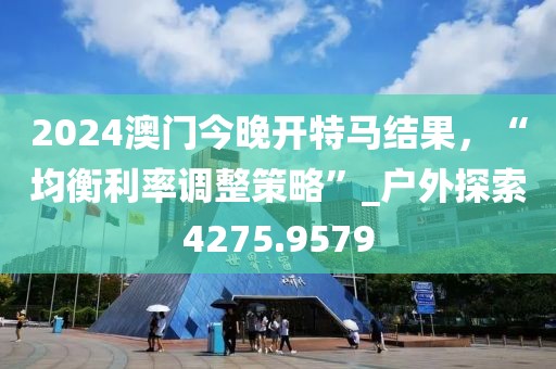 2024澳门今晚开特马结果，“均衡利率调整策略”_户外探索4275.9579