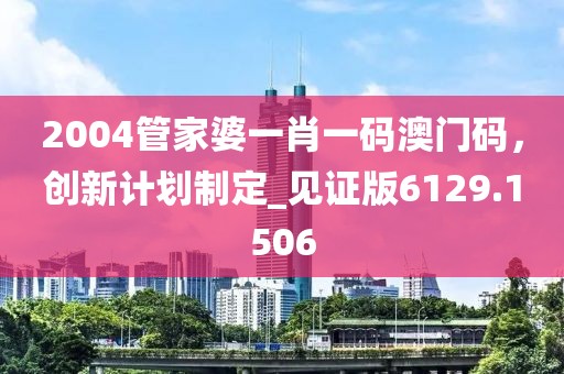 2004管家婆一肖一码澳门码，创新计划制定_见证版6129.1506