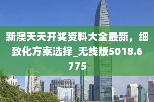 新澳天天开奖资料大全最新，细致化方案选择_无线版5018.6775