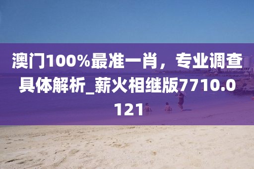 澳门100%最准一肖，专业调查具体解析_薪火相继版7710.0121