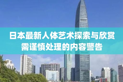 日本最新人体艺术探索与欣赏需谨慎处理的内容警告