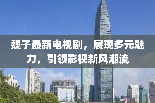 魏子最新电视剧，展现多元魅力，引领影视新风潮流