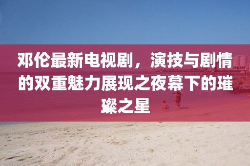 邓伦最新电视剧，演技与剧情的双重魅力展现之夜幕下的璀璨之星