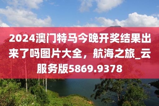 2024澳门特马今晚开奖结果出来了吗图片大全，航海之旅_云服务版5869.9378
