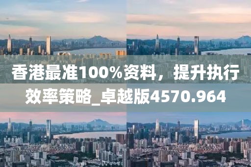 香港最准100%资料，提升执行效率策略_卓越版4570.964