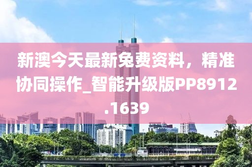 新澳今天最新兔费资料，精准协同操作_智能升级版PP8912.1639