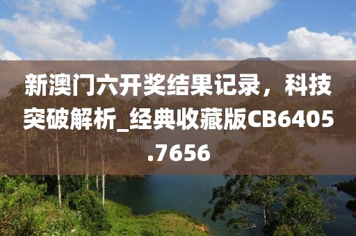 新澳门六开奖结果记录，科技突破解析_经典收藏版CB6405.7656