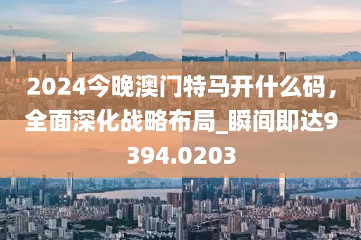 2024今晚澳门特马开什么码，全面深化战略布局_瞬间即达9394.0203