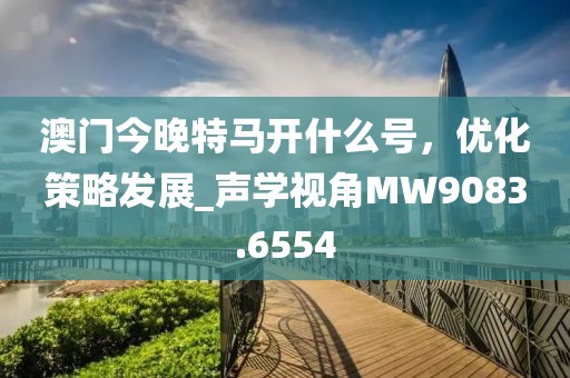 澳门今晚特马开什么号，优化策略发展_声学视角MW9083.6554