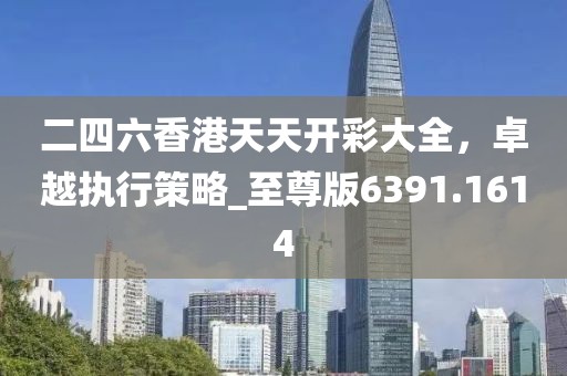 二四六香港天天开彩大全，卓越执行策略_至尊版6391.1614
