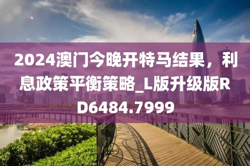 2024澳门今晚开特马结果，利息政策平衡策略_L版升级版RD6484.7999