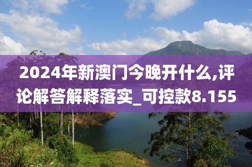 2024年新澳门今晚开什么,评论解答解释落实_可控款8.155