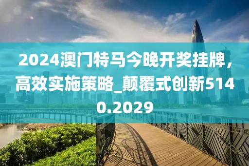 2024澳门特马今晚开奖挂牌，高效实施策略_颠覆式创新5140.2029