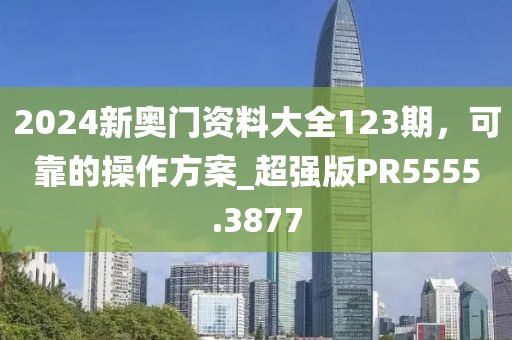 2024新奥门资料大全123期，可靠的操作方案_超强版PR5555.3877